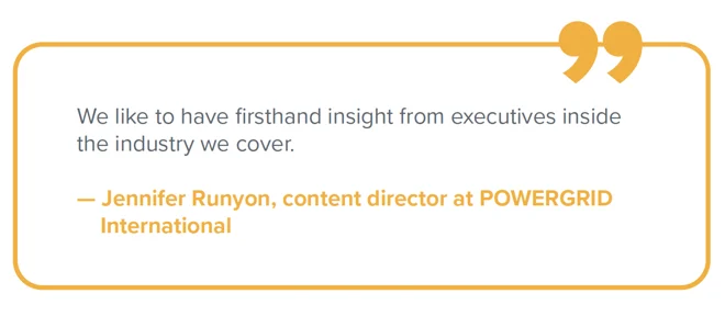Jennifer Runyon quote Quote from Jennifer Runyon, content director at POWERGRID International: "We like to have firsthand insight from executives inside the industry we cover."