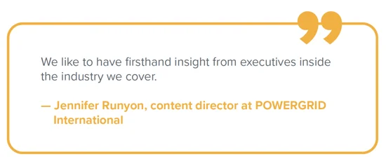 Quote from Jennifer Runyon Quote from Jennifer Runyon, content director at POWERGRID International: "We like to have firsthand insight from executives inside the industry we cover."