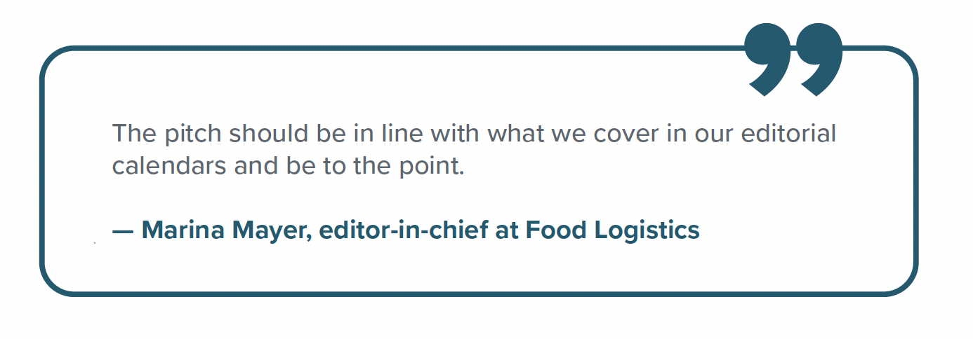 Quote from Marina Mayer Quote from Marina Mayer, editor-in-chief at Food Logistics: "The pitch should be in line with what we cover in our editorial calendars and be to the point."