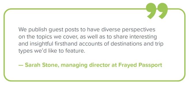 Sarah Stone quote Quote from Sarah Stone, managing director at Frayed Passport - "We publish guest posts to have diverse perspectives on the topics we cover, as well as to share interesting and insightful firsthand accounts of destinations and trip types we'd like to see in the future."